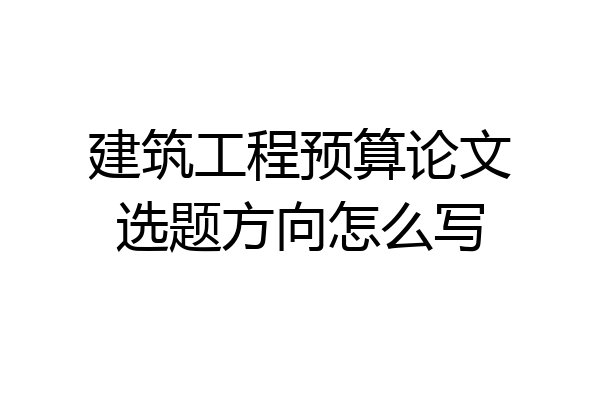 建筑工程预算论文选题方向怎么写