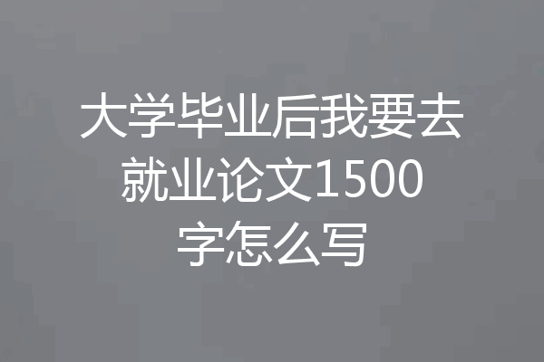 大学毕业后我要去就业论文1500字怎么写