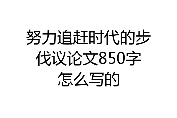 努力追赶时代的步伐议论文850字怎么写的