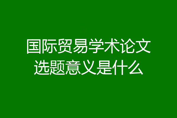 国际贸易学术论文选题意义是什么