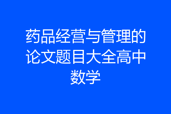 药品经营与管理的论文题目大全高中数学
