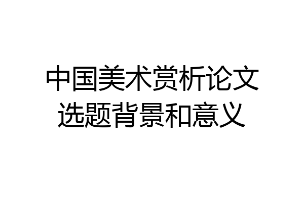 中国美术赏析论文选题背景和意义
