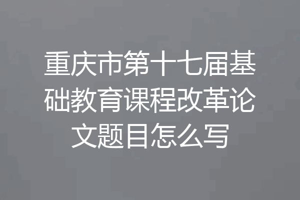 重庆市第十七届基础教育课程改革论文题目怎么写