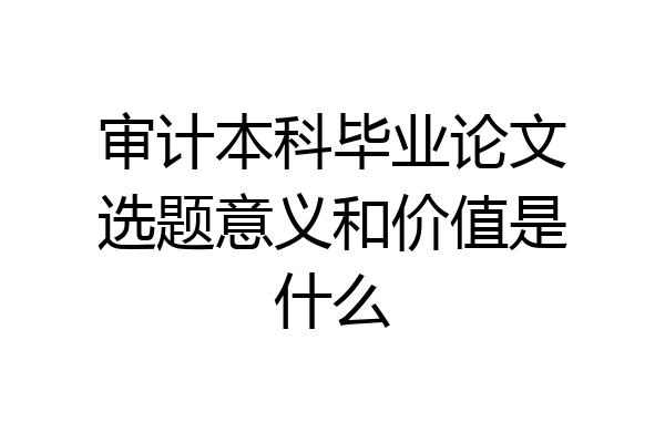 审计本科毕业论文选题意义和价值是什么