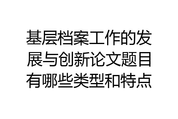 基层档案工作的发展与创新论文题目有哪些类型和特点