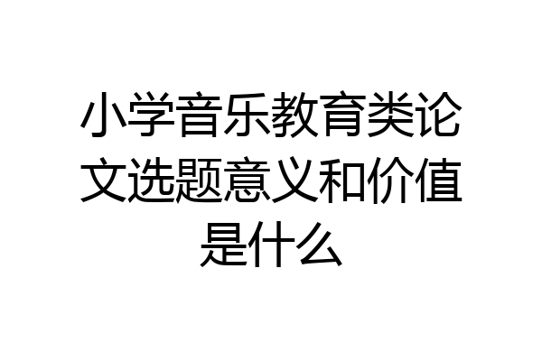 小学音乐教育类论文选题意义和价值是什么