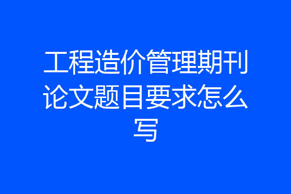 工程造价管理期刊论文题目要求怎么写