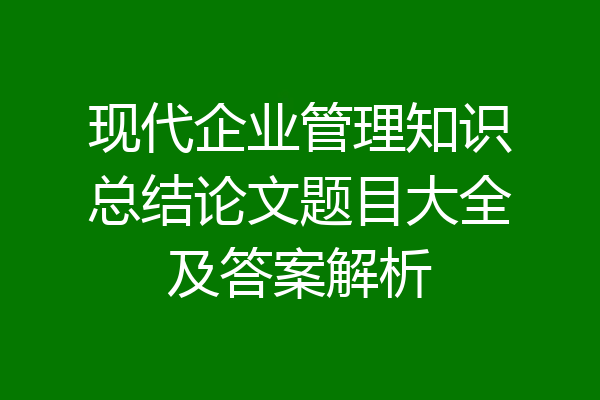 现代企业管理知识总结论文题目大全及答案解析
