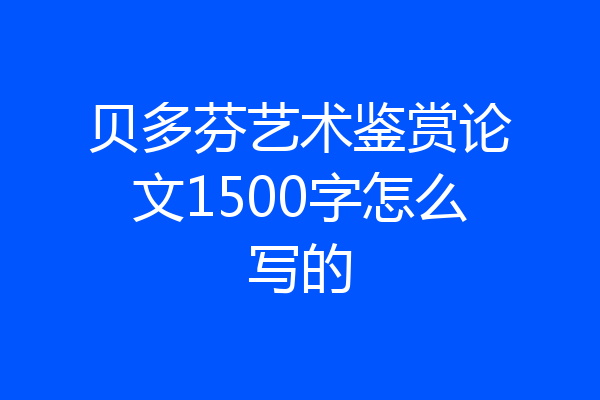 贝多芬艺术鉴赏论文1500字怎么写的