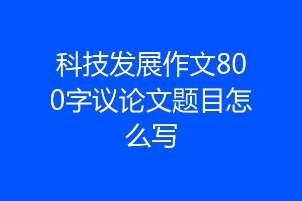 科技发展作文800字议论文题目怎么写