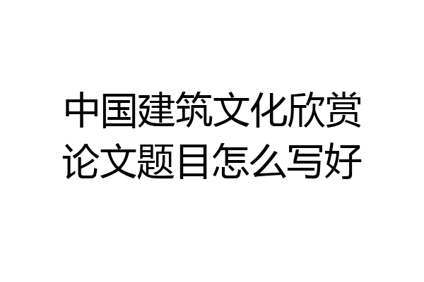 中国建筑文化欣赏论文题目怎么写好