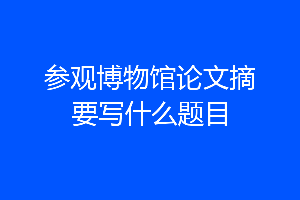参观博物馆论文摘要写什么题目
