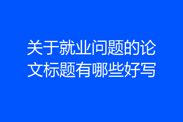 关于就业问题的论文标题有哪些好写