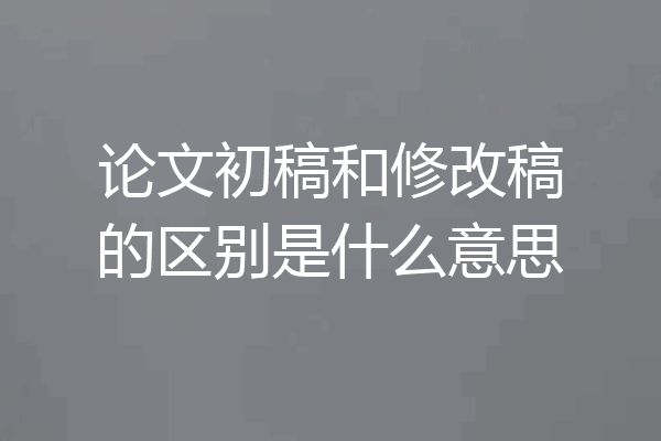 论文初稿和修改稿的区别是什么意思