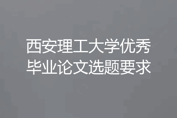 西安理工大学优秀毕业论文选题要求