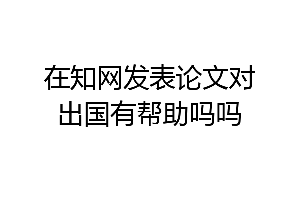 在知网发表论文对出国有帮助吗吗
