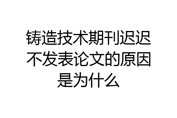 铸造技术期刊迟迟不发表论文的原因是为什么