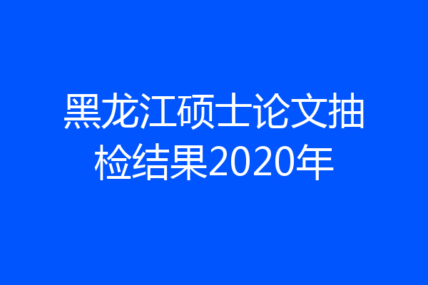 黑龙江硕士论文抽检结果2020年