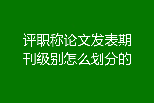 评职称论文发表期刊级别怎么划分的