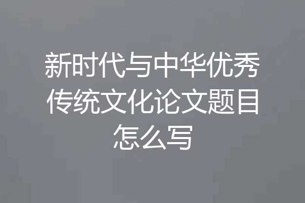 新时代与中华优秀传统文化论文题目怎么写