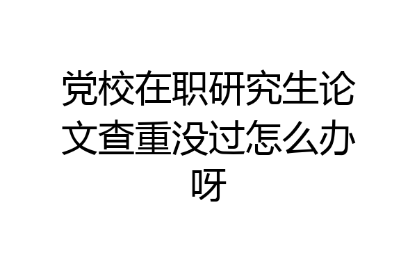 党校在职研究生论文查重没过怎么办呀