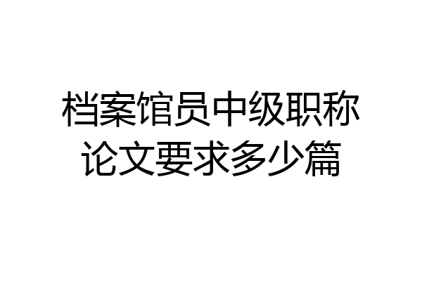 档案馆员中级职称论文要求多少篇