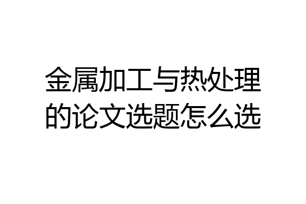 金属加工与热处理的论文选题怎么选
