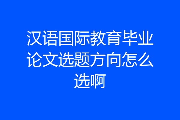 汉语国际教育毕业论文选题方向怎么选啊