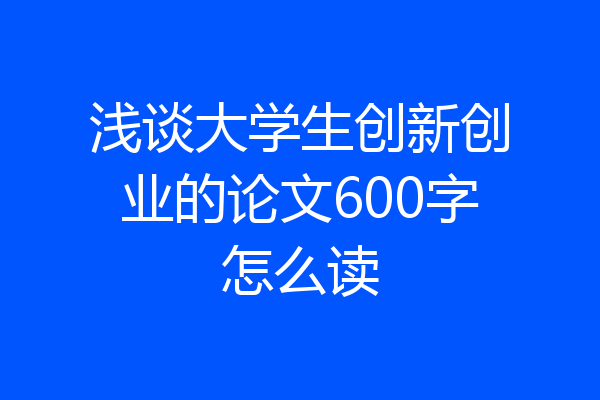 浅谈大学生创新创业的论文600字怎么读