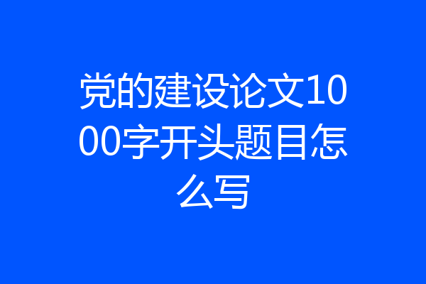 党的建设论文1000字开头题目怎么写