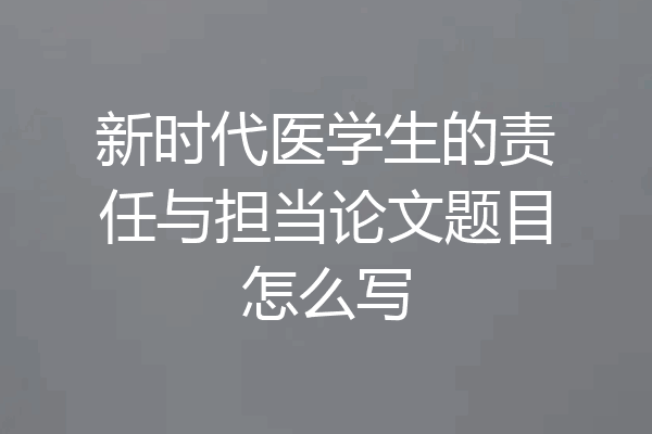 新时代医学生的责任与担当论文题目怎么写