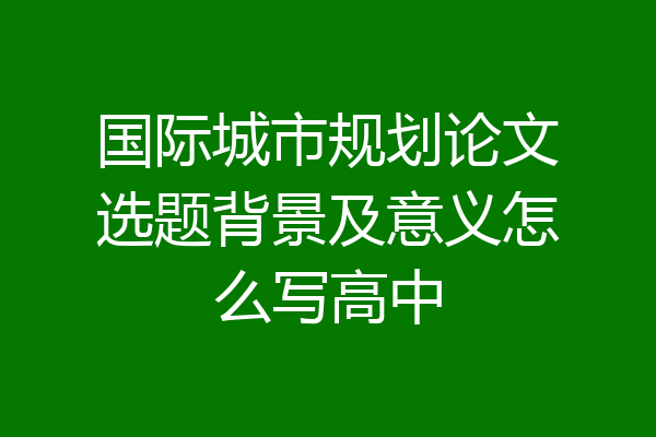 国际城市规划论文选题背景及意义怎么写高中