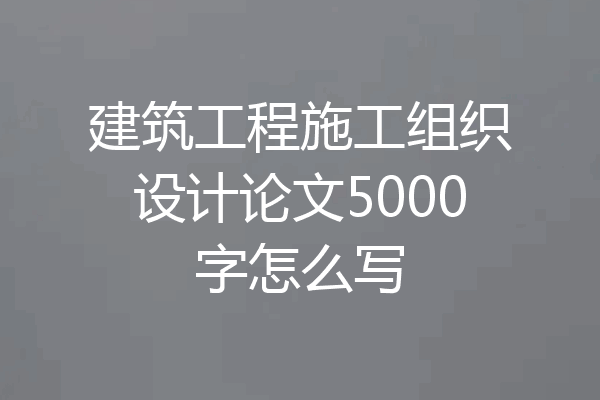 建筑工程施工组织设计论文5000字怎么写