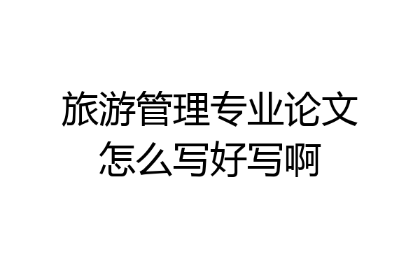 旅游管理专业论文怎么写好写啊