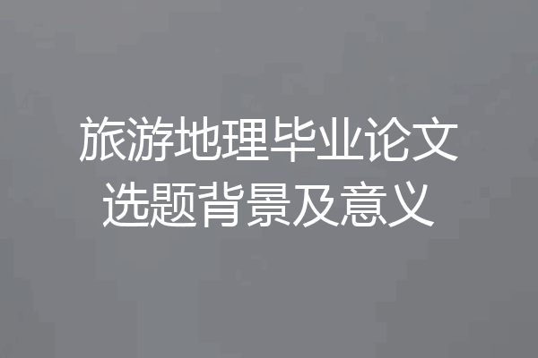 旅游地理毕业论文选题背景及意义