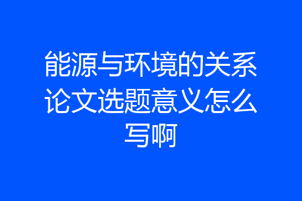 能源与环境的关系论文选题意义怎么写啊