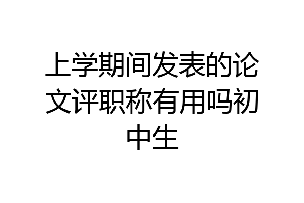 上学期间发表的论文评职称有用吗初中生