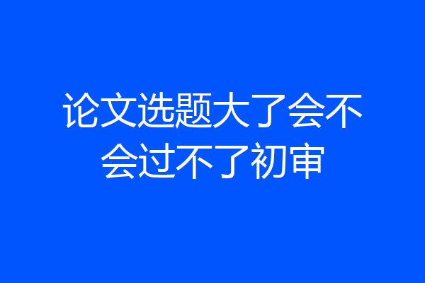 论文选题大了会不会过不了初审