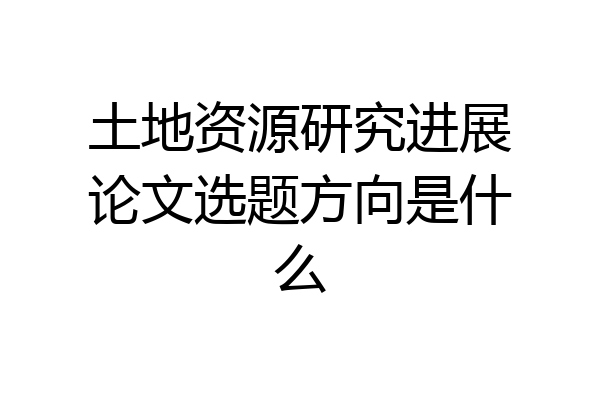 土地资源研究进展论文选题方向是什么