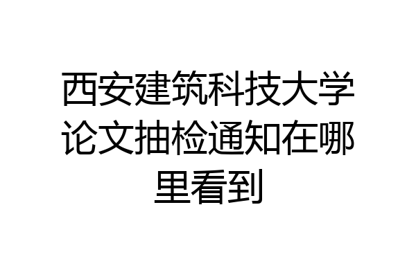 西安建筑科技大学论文抽检通知在哪里看到