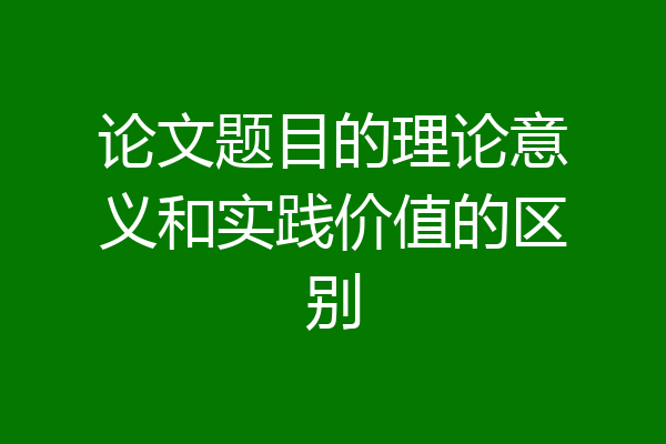论文题目的理论意义和实践价值的区别