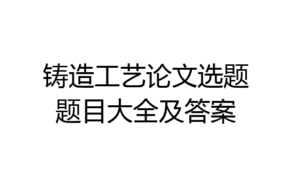 铸造工艺论文选题题目大全及答案