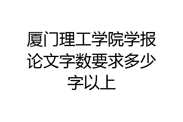 厦门理工学院学报论文字数要求多少字以上