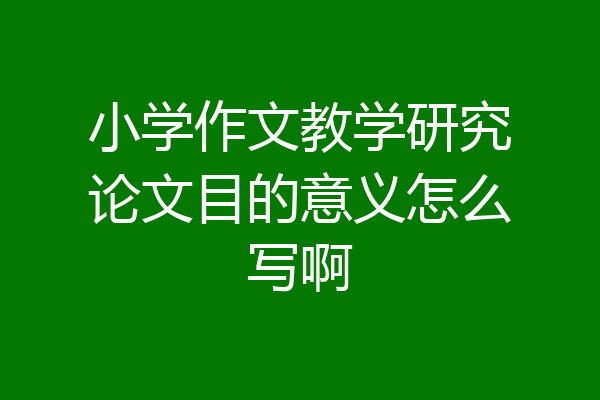 小学作文教学研究论文目的意义怎么写啊