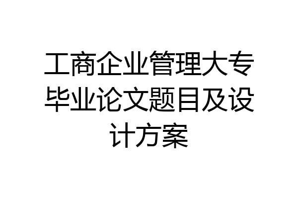 工商企业管理大专毕业论文题目及设计方案