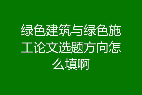 绿色建筑与绿色施工论文选题方向怎么填啊