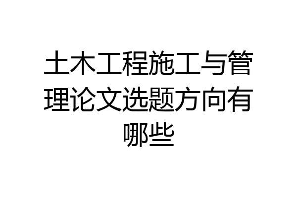土木工程施工与管理论文选题方向有哪些