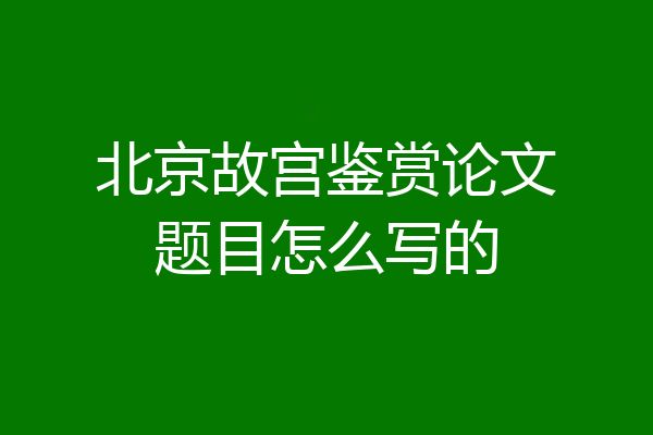 北京故宫鉴赏论文题目怎么写的