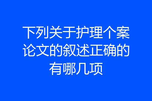 下列关于护理个案论文的叙述正确的有哪几项