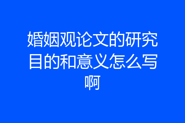 婚姻观论文的研究目的和意义怎么写啊